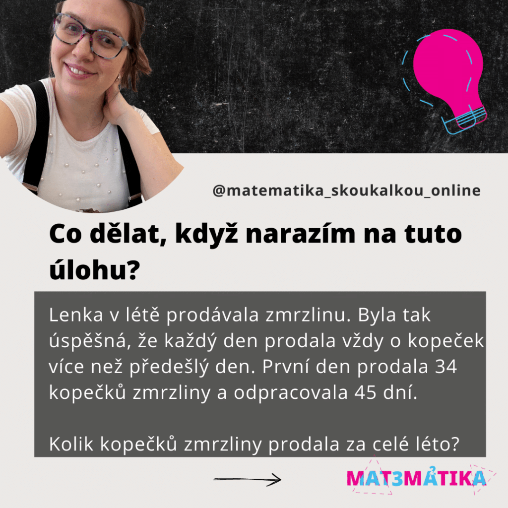 Zadání: 

Lenka v létě prodávala zmrzlinu. Byla tak úspěšná, že každý den prodala vždy o kopeček více než předešlý den. První den prodala 34 kopečků zmrzliny a celkem odpracovala 45 dní.

Kolik kopečků zmrzliny prodala za celé léto?